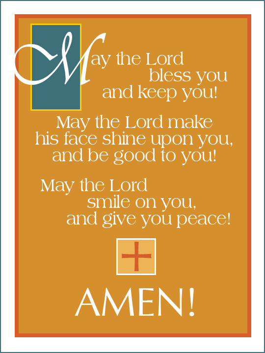 May the Lord bless you and keep you!May the Lord make his face shine upon you,And be good to you!May the Lord smile on you,And give you peace!Amen!!!