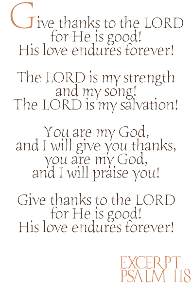 Give thanks to the LORD
for He is good!
His love endures forever!

The Lord is my strength
and my song!
The LORD is my salvation!

You are my God,
and I will give thanks,
you are my God,
and I will praise you!

Give thanks to the LORD
for He is good!
His love endures forever!