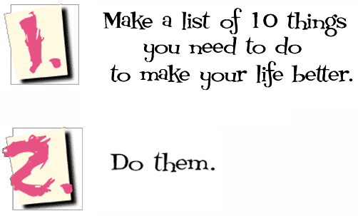 1. Make a list of 10 things you need to do to make your life better.
2. Do them.