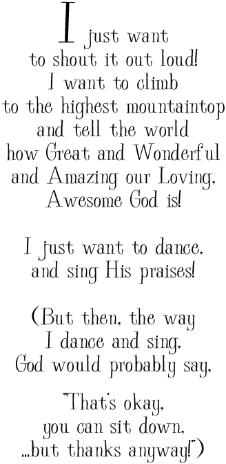 I just want
to shout it out loud!
I want to climb
to the highest mountaintop
and tell the world
how Great and Wonderful
and Amazing our Loving,
Awesome God is!

I just want to dance,
and sing His praises!

(But then, the way
I dance and sing,
God would probably say,
