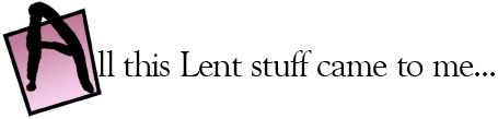 All this Lent stuff came to me...