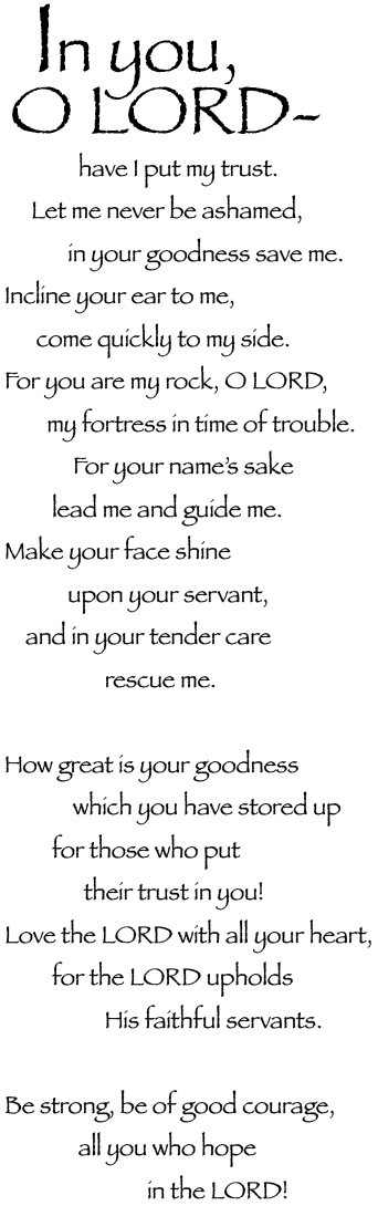 In you, O Lord, have I put my trust.<BR>
<br>
Let me never be ashamed,<br>
in your goodness save me.<br>
Incline your ear to me,<br>
come quickly to my side.<br>
<br>
For you are my rock, O Lord,<br>
my fortress in time of trouble.<br>
<br>
For your name’s sake,<br>
lead me and guide me. <br>
Make your face shine upon your servant,<br>
and in your tender care rescue me.<br>
<br>
How great is your goodness,<br>
which you have stored up<br>
for those who put their trust in you!<br>
<br>
Love the Lord with all your heart,<br>
for the Lord upholds his faithful servants.<br>
<br>
Be strong, be of good courage,<br>
all you who hope in the Lord!