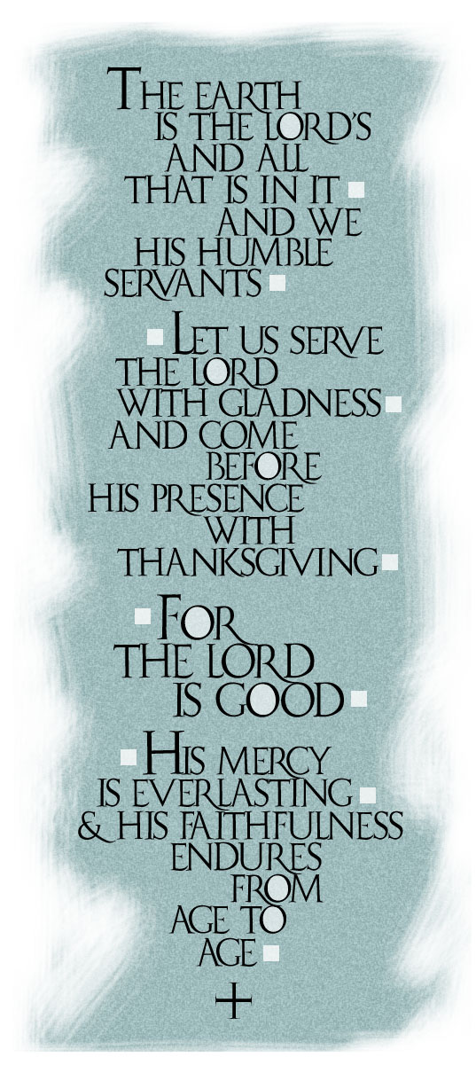 The earth is the Lord's
and all that is in it,
And we his humble servants.

Let us serve the Lord
with gladness,
and come before his presence
with thanksgiving!

For the Lord is good;
his mercy is everlasting;
and his faithfulness endures
from age to age.
