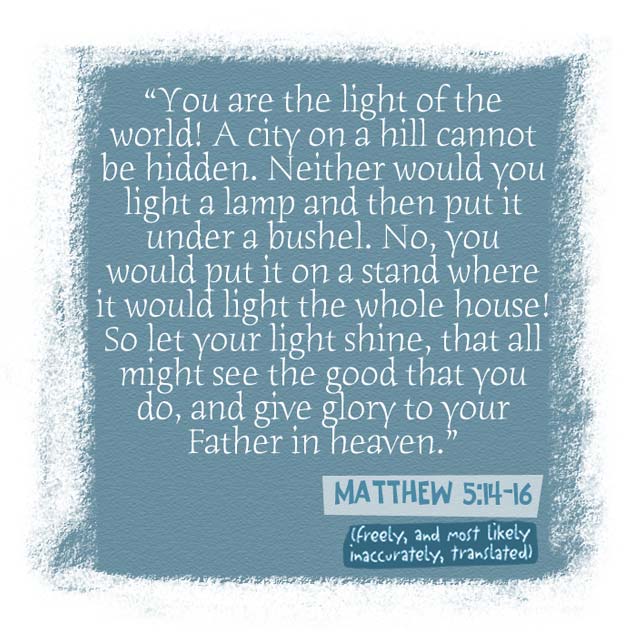 you are the light of the world!a city on a hill cannot be hidden.  neither would you light a lamp and then put it under a bushel.  no, you would put it on a stand where it would light the whole house!  so let your light shine, that all might see the good that you do, and give glory to your father in heaven.
