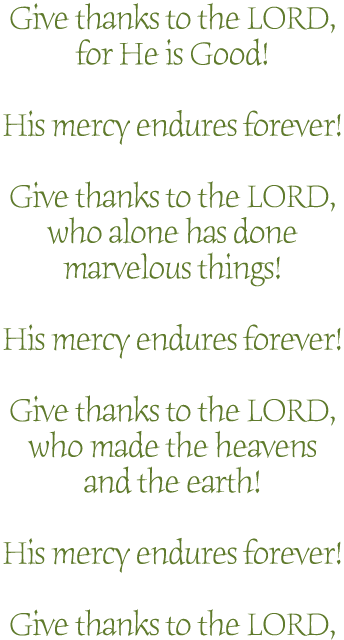 Give thanks to the LORD,
for He is Good!

His mercy endures forever!

Give thanks to the LORD,
who alone has done
marvelous things!

His mercy endures forever!

Give thanks to the LORD,
who made the heavens
and the earth!

His mercy endures forever!

Give thanks to the LORD,