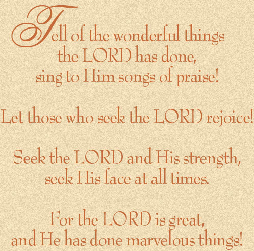 Tell of the wonderful things
the LORD has done,
sing to Him songs of praise!

Let those who seek the LORD rejoice!

Seek the LORD and His strength,
seek His face at all times.

For the LORD is great,
and He has done marvelous things!