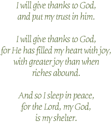 I will give thanks to God,<br>
and put my trust in him.<br>
<br>
I will give thanks to God,<br>
for He has filled my heart with joy,<br>
with more joy than when<br>
riches abound.<br>
<br>
And so I sleep in peace,<br>
for the Lord, my God,<br>
is my shelter.