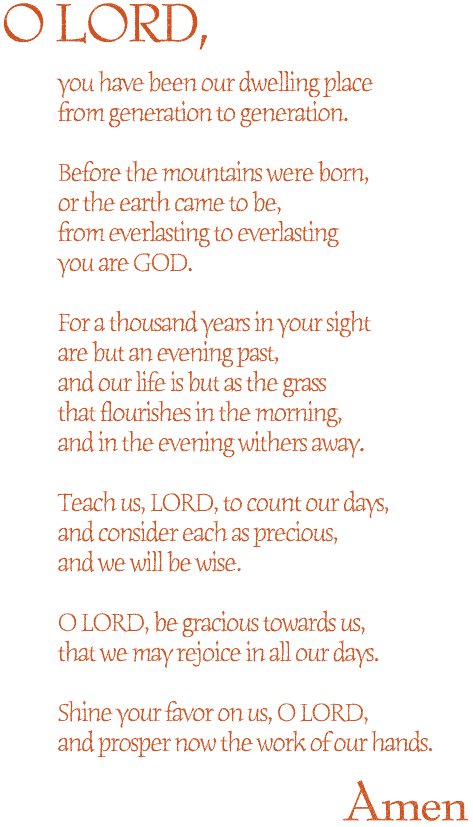 O LORD,
you have been our dwelling place<br>

from generation to generation.<br>
<br>


Before the mountains were born,<br>

or the earth came to be,<br>

from everlasting to everlasting<br>

you are GOD.<br>
<br>


For a thousand years in your sight<br>

are but an evening past,<br>

and our life is but as the grass<br>

that flourishes in the morning,<br>

and in the evening withers away.<br>
<br>


Teach us, LORD, to count our days,<br>

and consider each as precious,<br>

and we will be wise.<br>
<br>


O LORD, be gracious towards us,<br>

that we may rejoice in all our days.<br>
<br>


Shine your favor on us, O LORD,<br>

and prosper now the work of our hands.<br>
<br>
Amen