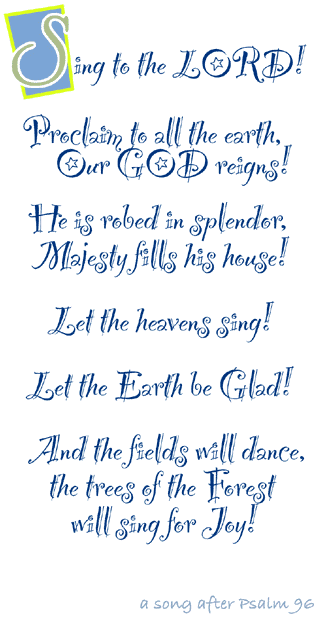 Sing to the LORD! Proclaim to all the earth, our God reigns! He is robed in splendor, majesty fills his house!  Let the heavens sing!  let the earth be glad!  And the fields will dance, and the trees of the forest will sing for joy!