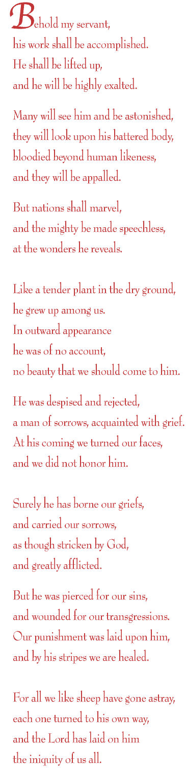 Behold my servant,<br>
his work shall be accomplished.<br>
He shall be lifted up,<br>
and he will be highly exalted.<br>
<br>
Many will see him and be astonished,<br>
they will look upon his battered body,<br>
bloodied beyond human likeness,<br>
and they will be appalled.<br>
<br>
But nations shall marvel,<br>
and the mighty be made speechless,<br>
at the wonders he reveals.<br>
<br>
Like a tender plant in the dry ground,<br>
he grew up among us.<br>
In outward appearance<br>
he was of no account,<br>
no beauty that we should come to him.<br>
<br>
He was despised and rejected,<br>
a man of sorrows, acquainted with grief.<br>
At his coming we turned our faces,<br>
and we did not honor him.<br>
<br>
Surely he has borne our griefs,<br>
and carried our sorrows,<br>
as though stricken by God,<br>
and greatly afflicted.<br>
<br>
But he was pierced for our sins,<br>
and wounded for our transgressions.<br>
Our punishment was laid upon him,<br>
and by his stripes we are healed.<br>
<br>
For all we like sheep have gone astray,<br>
each one turned to his own way,<br>
and the Lord has laid on him<br>
the iniquity of us all.