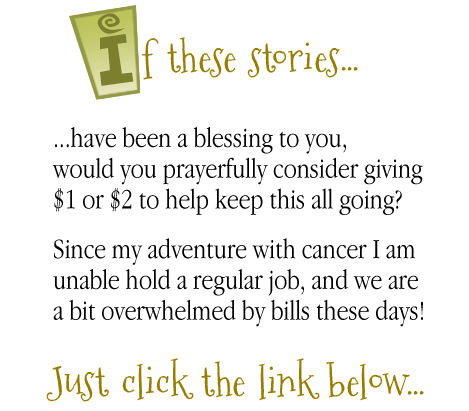 If these stories have been a blessing to you,
would you prayerfully consider
giving $1 or $2 to help keep this all going?

Since my adventure with cancer I am
unable hold a regular job, and we are
a bit overwhelmed by bills these days!