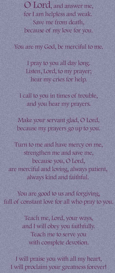  O Lord, and answer me,
for I am helpless and weak.
 Save me from death,
 because of my love for you.

 You are my God, be merciful to me.

 I pray to you all day long.
 Listen, Lord, to my prayer;
 hear my cries for help.

 I call to you in times of trouble,
 and you hear my prayers.

 Make your servant glad, O Lord,
 because my prayers go up to you.

 Turn to me and have mercy on me,
 strengthen me and save me,
 because you, O Lord,
are merciful and loving, always patient, 
always kind and faithful.

 You are good to us and forgiving,
 full of constant love for all who pray to you.

 Teach me, Lord, your ways,
 and I will obey you faithfully.
 Teach me to serve you
 with complete devotion.

 I will praise you with all my heart,
 I will proclaim your greatness forever! 