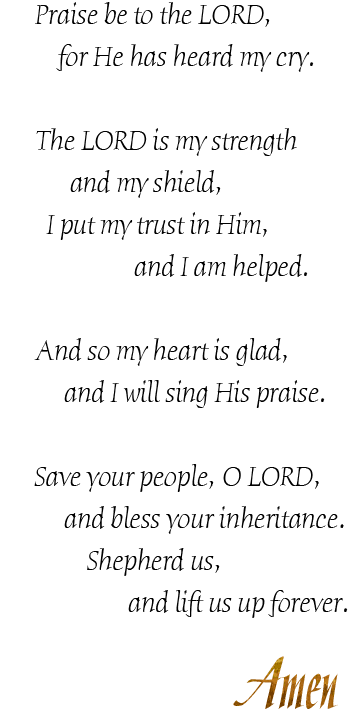 Praise be to the LORD,
for he has heard my cry.

The LORD is my strength
and my shield,
I put my trust in him,
and I am helped.

And so my heart is glad,
and I will sing his praise.

Save your people, LORD,
and bless your inheritance,
Shepherd us,
and lift us up forever.