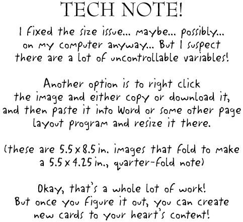TECH NOTE!

I fixed the size issue... maybe... possibly...
on my computer anyway... But I suspect
there are a lot of uncontrollable variables!

Another option is to right click
the image and either copy or download it, 
and then paste it into Word or some other page
layout program and resize it there.
 
(These are 5.5 x 8.5 in. images that fold to make
a 5.5 x 4.25 in., quarter-fold note)

Okay, that's a whole lot of work!
But once you figure it out, you can create
new cards to your heart's content!