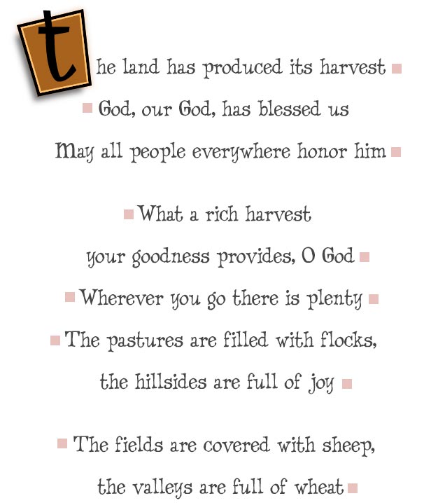 The land has produced its harvest

 God, our God, has blessed us

 May all people everywhere honor him 


 What a rich harvest

your goodness provides, O God

Wherever you go there is plenty

The pastures are filled with flocks,

the hillsides are full of joy 


 The fields are covered with sheep,

 the valleys are full of wheat 


 Everything shouts and sings for joy 